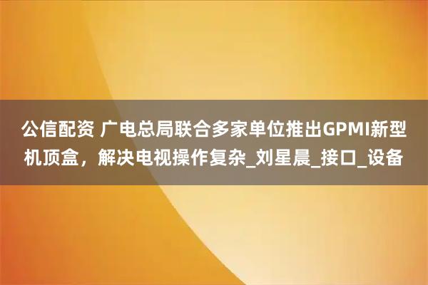公信配资 广电总局联合多家单位推出GPMI新型机顶盒,解决电视操作复杂_刘星晨_接口_设备