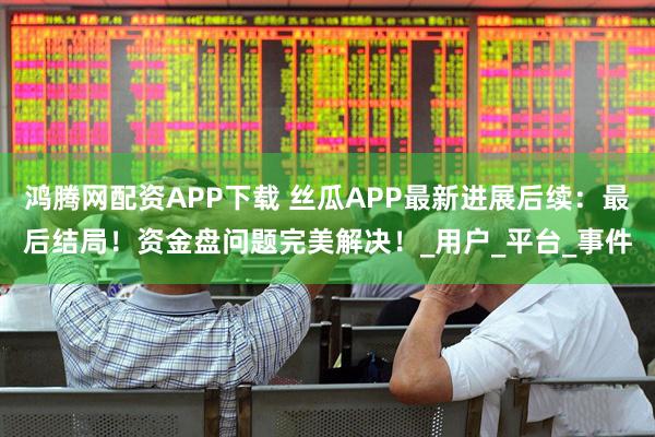 鸿腾网配资APP下载 丝瓜APP最新进展后续:最后结局!资金盘问题完美解决!_用户_平台_事件
