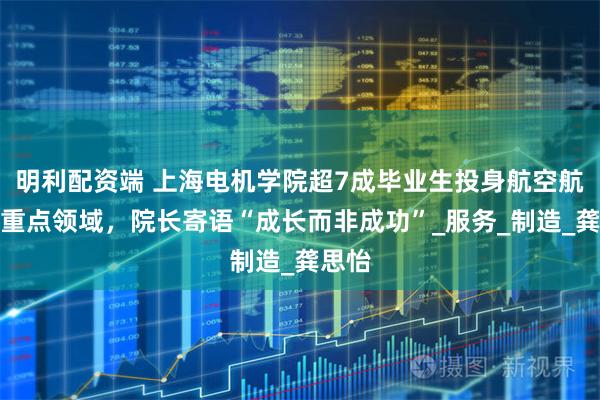 明利配资端 上海电机学院超7成毕业生投身航空航天等重点领域,院长寄语“成长而非成功”_服务_制造_龚思怡