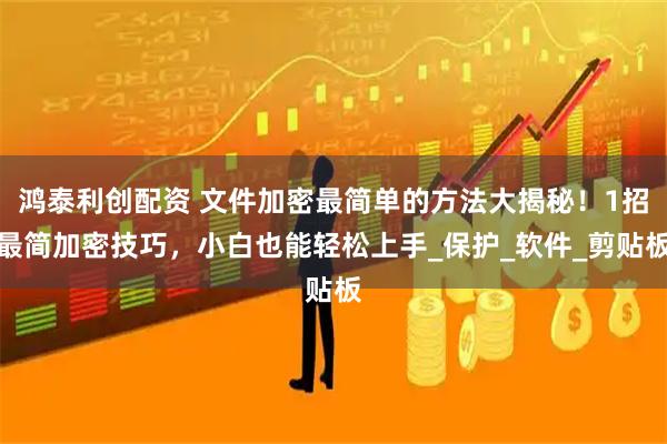 鸿泰利创配资 文件加密最简单的方法大揭秘!1招最简加密技巧,小白也能轻松上手_保护_软件_剪贴板