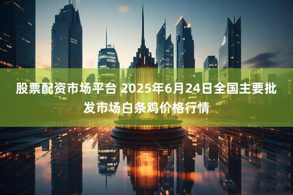 股票配资市场平台 2025年6月24日全国主要批发市场白条鸡价格行情