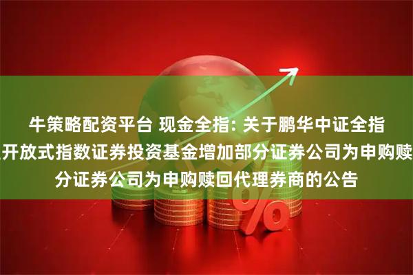 牛策略配资平台 现金全指: 关于鹏华中证全指自由现金流交易型开放式指数证券投资基金增加部分证券公司为申购赎回代理券商的公告