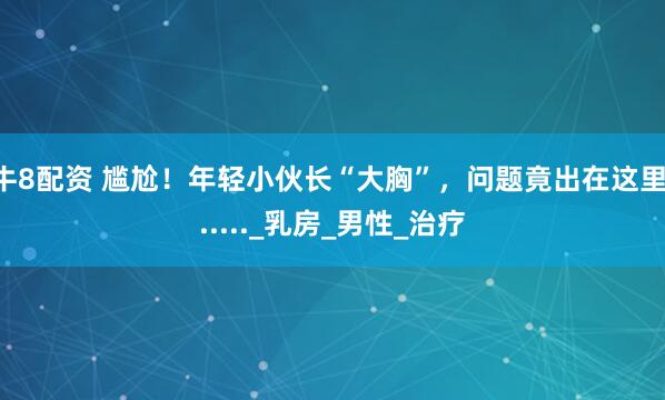 牛8配资 尴尬!年轻小伙长“大胸”,问题竟出在这里......_乳房_男性_治疗