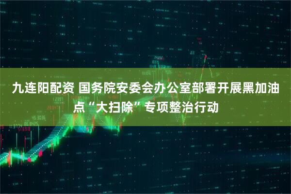 九连阳配资 国务院安委会办公室部署开展黑加油点“大扫除”专项整治行动