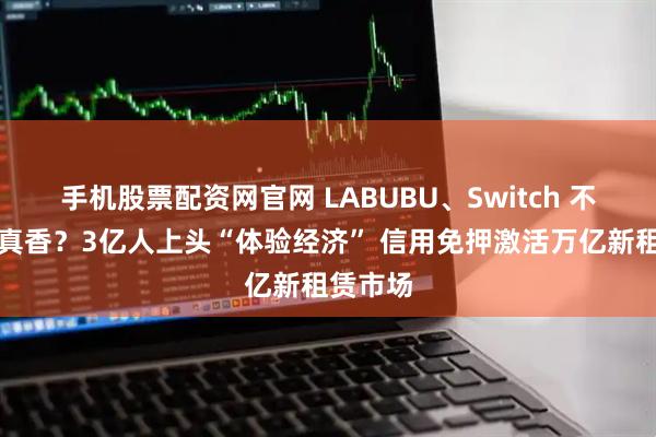 手机股票配资网官网 LABUBU、Switch 不买只租真香?3亿人上头“体验经济” 信用免押激活万亿新租赁市场