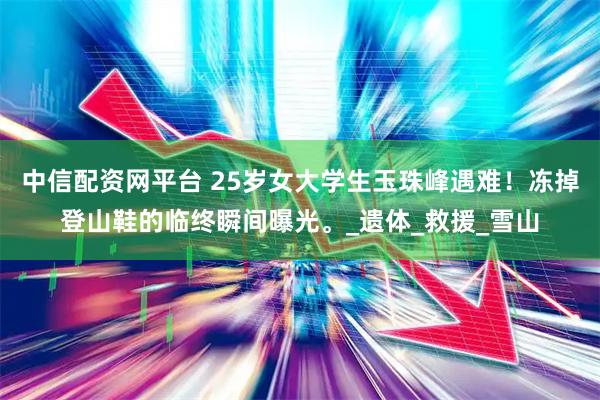 中信配资网平台 25岁女大学生玉珠峰遇难！冻掉登山鞋的临终瞬间曝光。_遗体_救援_雪山