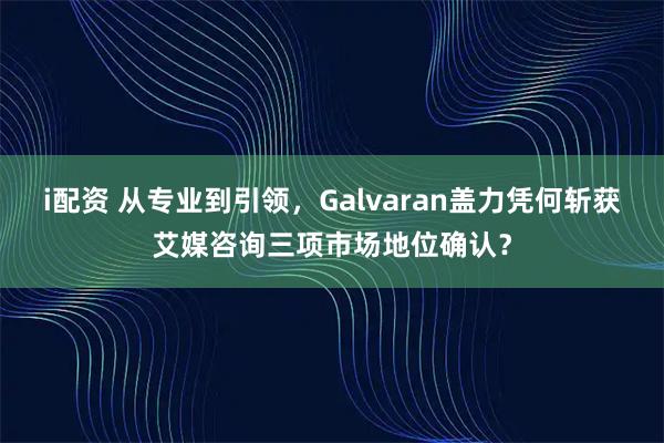 i配资 从专业到引领，Galvaran盖力凭何斩获艾媒咨询三项市场地位确认？