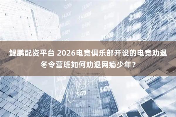 鲲鹏配资平台 2026电竞俱乐部开设的电竞劝退冬令营班如何劝退网瘾少年?