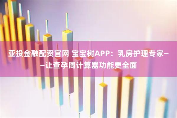 亚投金融配资官网 宝宝树APP:乳房护理专家——让查孕周计算器功能更全面