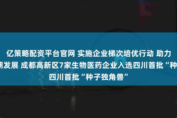 亿策略配资平台官网 实施企业梯次培优行动 助力企业全周期发展 成都高新区7家生物医药企业入选四川首批“种子独角兽”