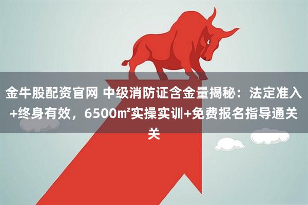 金牛股配资官网 中级消防证含金量揭秘：法定准入+终身有效，6500㎡实操实训+免费报名指导通关