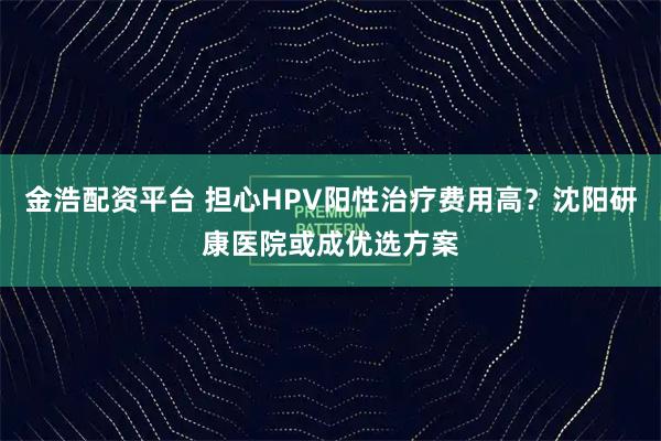 金浩配资平台 担心HPV阳性治疗费用高？沈阳研康医院或成优选方案