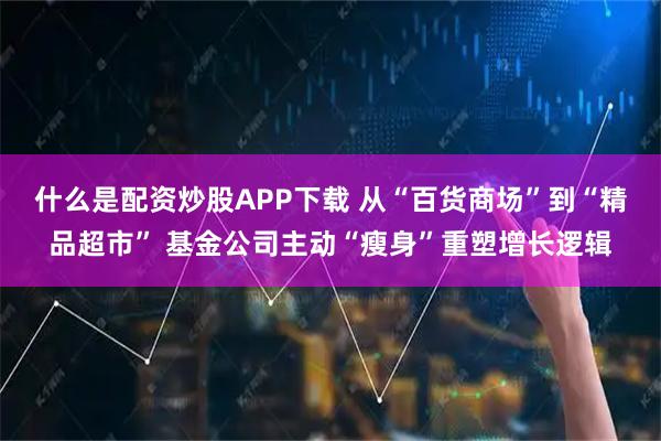 什么是配资炒股APP下载 从“百货商场”到“精品超市” 基金公司主动“瘦身”重塑增长逻辑