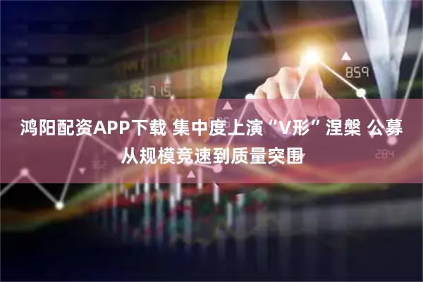鸿阳配资APP下载 集中度上演“V形”涅槃 公募从规模竞速到质量突围