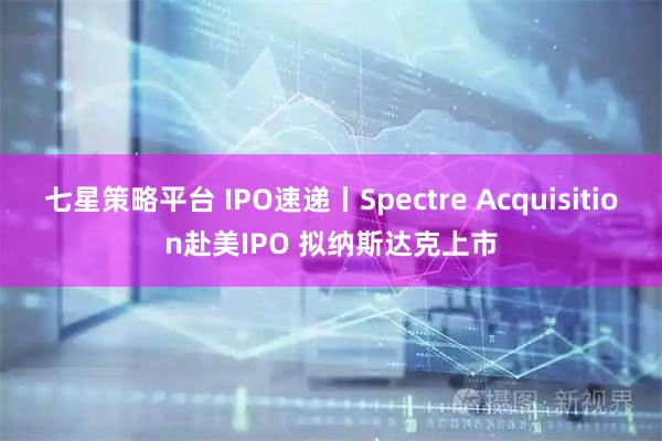 七星策略平台 IPO速递丨Spectre Acquisition赴美IPO 拟纳斯达克上市