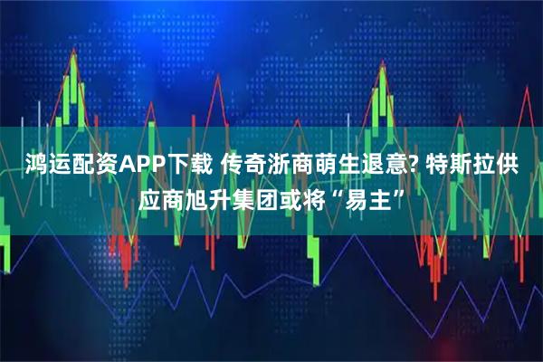 鸿运配资APP下载 传奇浙商萌生退意? 特斯拉供应商旭升集团或将“易主”