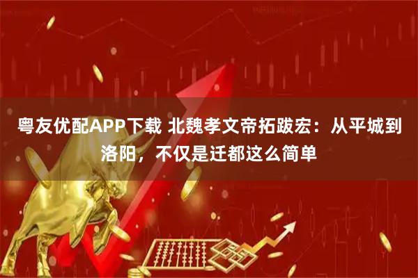 粤友优配APP下载 北魏孝文帝拓跋宏：从平城到洛阳，不仅是迁都这么简单