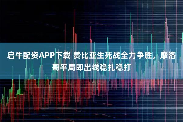 启牛配资APP下载 赞比亚生死战全力争胜,摩洛哥平局即出线稳扎稳打