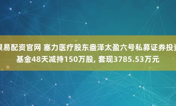 银易配资官网 塞力医疗股东盎泽太盈六号私募证券投资基金48天减持150万股, 套现3785.53万元