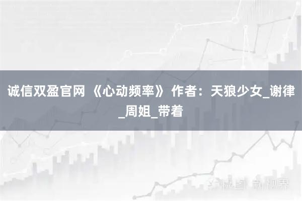 诚信双盈官网 《心动频率》 作者：天狼少女_谢律_周姐_带着