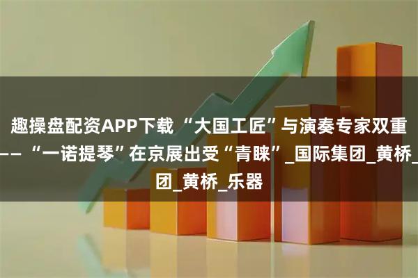 趣操盘配资APP下载 “大国工匠”与演奏专家双重认可—— “一诺提琴”在京展出受“青睐”_国际集团_黄桥_乐器