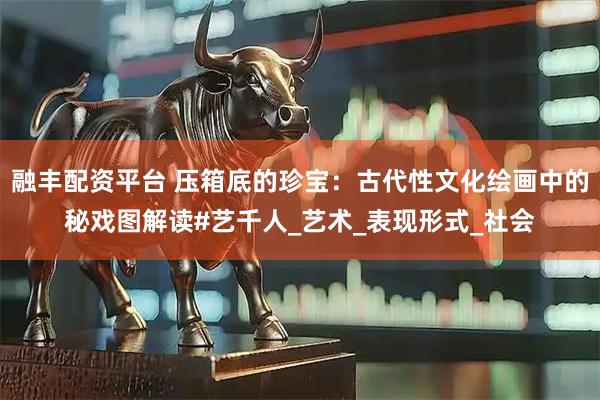 融丰配资平台 压箱底的珍宝：古代性文化绘画中的秘戏图解读#艺千人_艺术_表现形式_社会