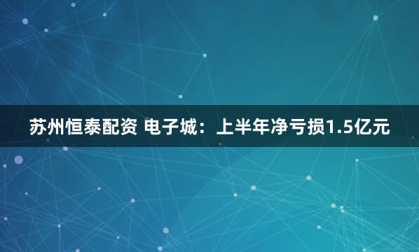 苏州恒泰配资 电子城：上半年净亏损1.5亿元