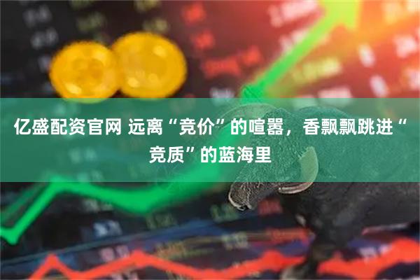 亿盛配资官网 远离“竞价”的喧嚣，香飘飘跳进“竞质”的蓝海里