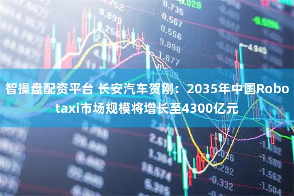 智操盘配资平台 长安汽车贺刚：2035年中国Robotaxi市场规模将增长至4300亿元