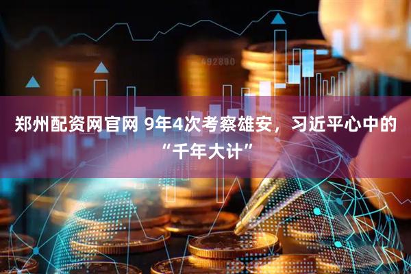 郑州配资网官网 9年4次考察雄安,习近平心中的“千年大计”