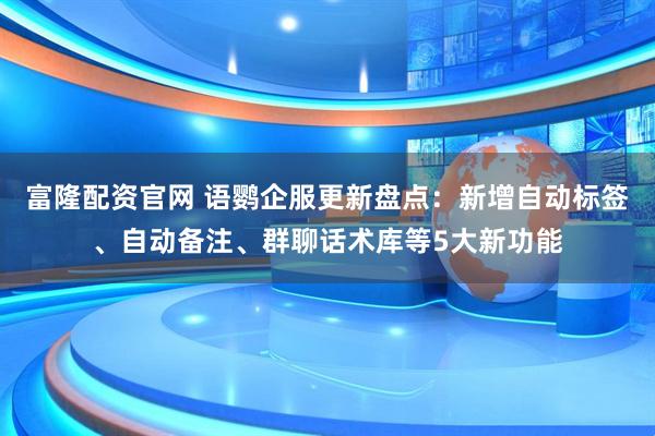 富隆配资官网 语鹦企服更新盘点：新增自动标签、自动备注、群聊话术库等5大新功能