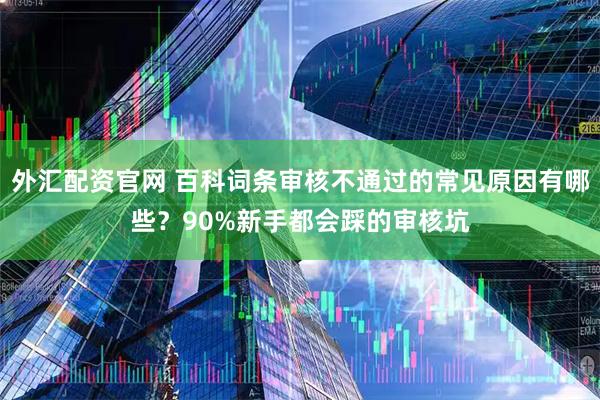 外汇配资官网 百科词条审核不通过的常见原因有哪些？90%新手都会踩的审核坑